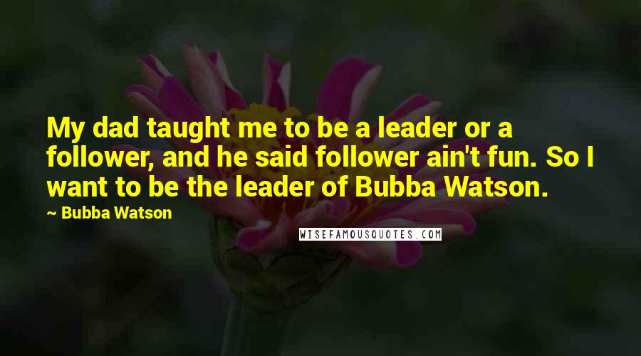 Bubba Watson Quotes: My dad taught me to be a leader or a follower, and he said follower ain't fun. So I want to be the leader of Bubba Watson.