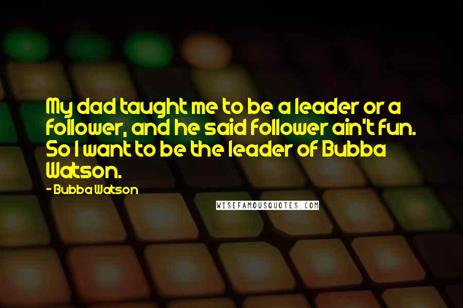 Bubba Watson Quotes: My dad taught me to be a leader or a follower, and he said follower ain't fun. So I want to be the leader of Bubba Watson.