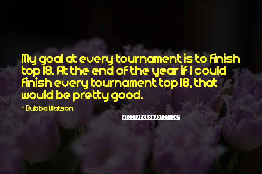 Bubba Watson Quotes: My goal at every tournament is to finish top 18. At the end of the year if I could finish every tournament top 18, that would be pretty good.