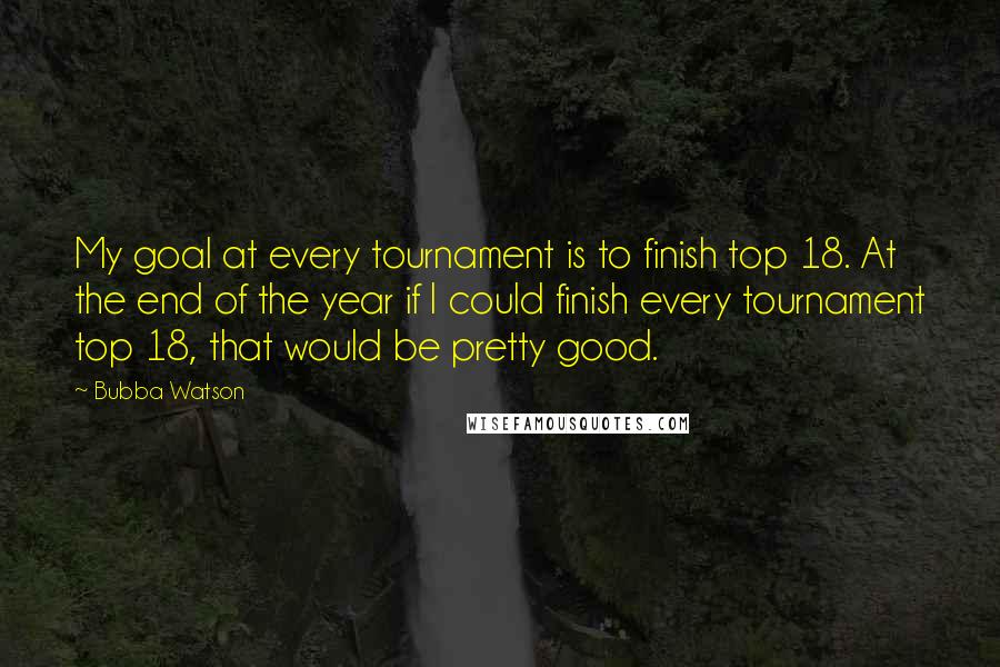 Bubba Watson Quotes: My goal at every tournament is to finish top 18. At the end of the year if I could finish every tournament top 18, that would be pretty good.