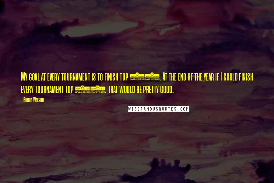 Bubba Watson Quotes: My goal at every tournament is to finish top 18. At the end of the year if I could finish every tournament top 18, that would be pretty good.