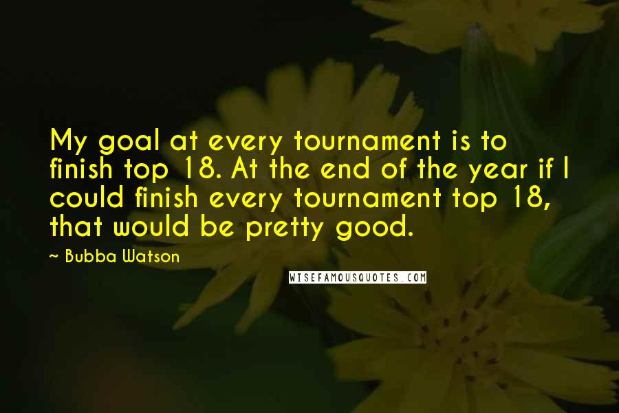 Bubba Watson Quotes: My goal at every tournament is to finish top 18. At the end of the year if I could finish every tournament top 18, that would be pretty good.