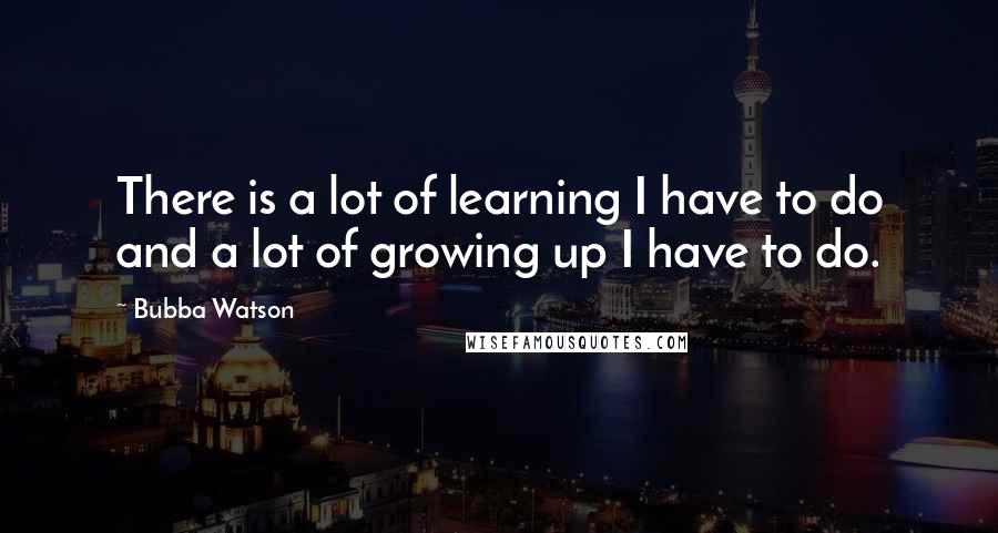 Bubba Watson Quotes: There is a lot of learning I have to do and a lot of growing up I have to do.