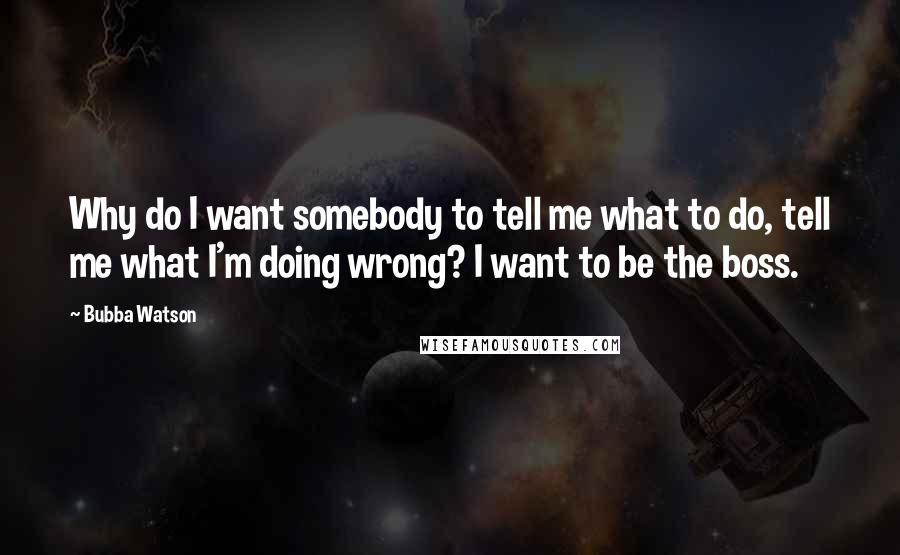 Bubba Watson Quotes: Why do I want somebody to tell me what to do, tell me what I'm doing wrong? I want to be the boss.