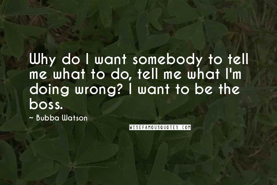 Bubba Watson Quotes: Why do I want somebody to tell me what to do, tell me what I'm doing wrong? I want to be the boss.