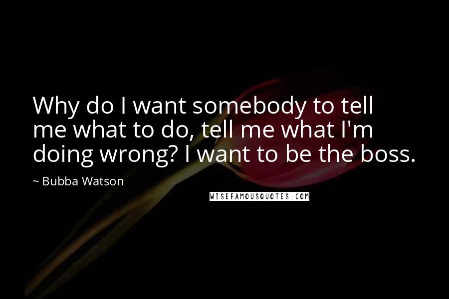 Bubba Watson Quotes: Why do I want somebody to tell me what to do, tell me what I'm doing wrong? I want to be the boss.