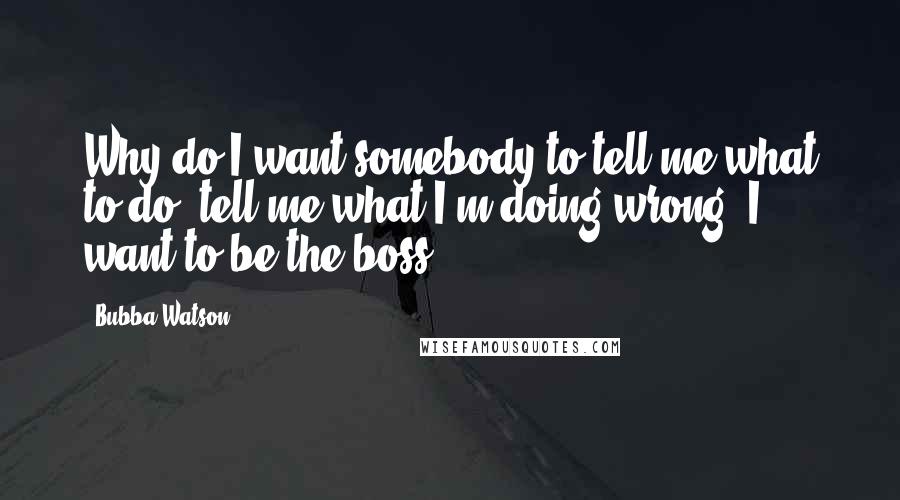 Bubba Watson Quotes: Why do I want somebody to tell me what to do, tell me what I'm doing wrong? I want to be the boss.