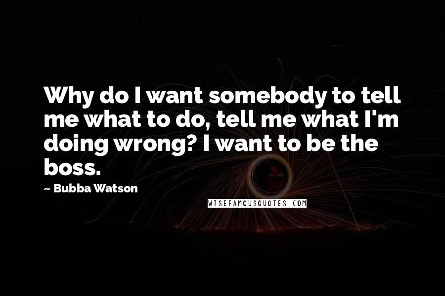 Bubba Watson Quotes: Why do I want somebody to tell me what to do, tell me what I'm doing wrong? I want to be the boss.