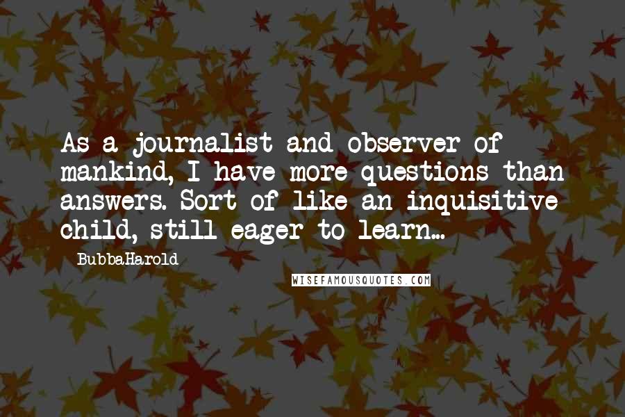 BubbaHarold Quotes: As a journalist and observer of mankind, I have more questions than answers. Sort of like an inquisitive child, still eager to learn...