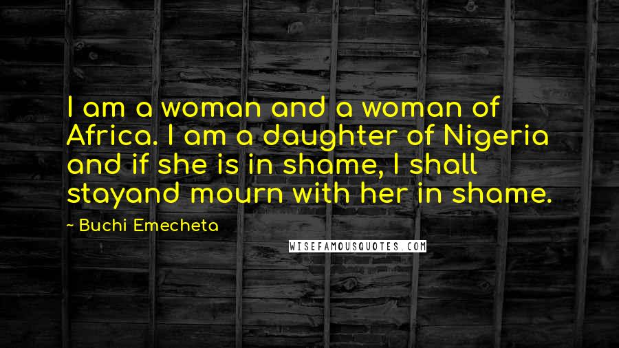 Buchi Emecheta Quotes: I am a woman and a woman of Africa. I am a daughter of Nigeria and if she is in shame, I shall stayand mourn with her in shame.