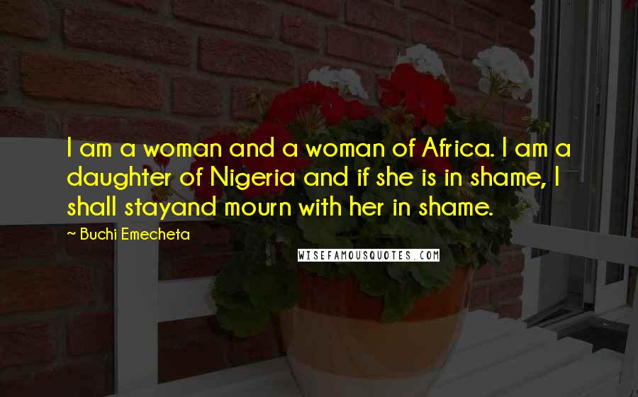 Buchi Emecheta Quotes: I am a woman and a woman of Africa. I am a daughter of Nigeria and if she is in shame, I shall stayand mourn with her in shame.