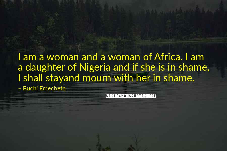 Buchi Emecheta Quotes: I am a woman and a woman of Africa. I am a daughter of Nigeria and if she is in shame, I shall stayand mourn with her in shame.