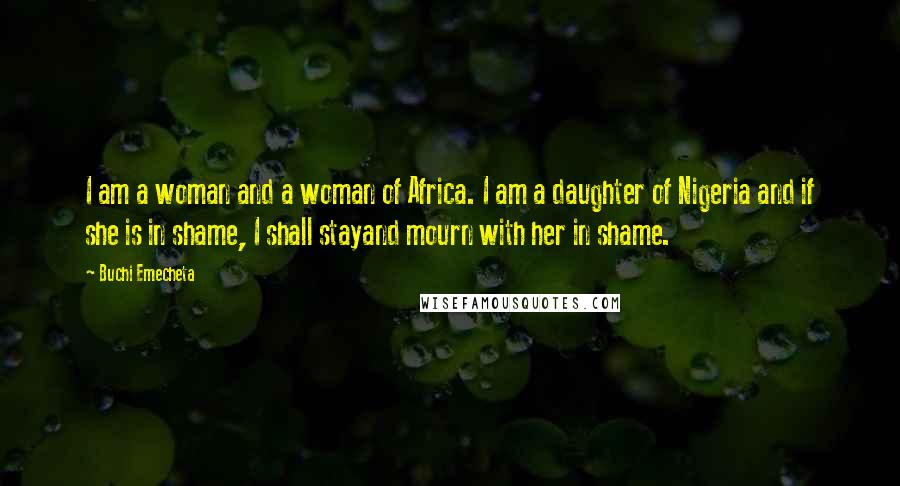 Buchi Emecheta Quotes: I am a woman and a woman of Africa. I am a daughter of Nigeria and if she is in shame, I shall stayand mourn with her in shame.