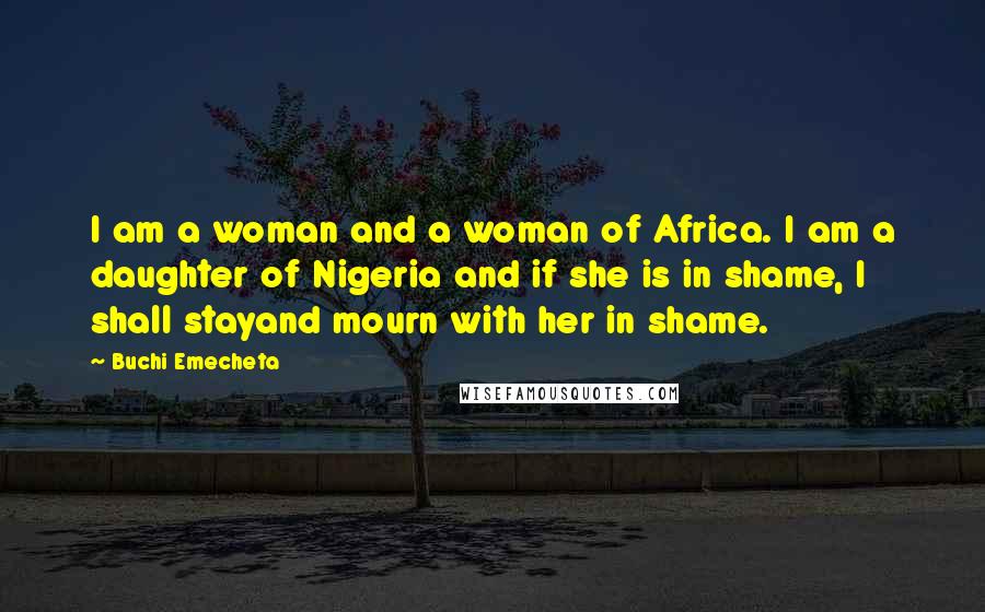 Buchi Emecheta Quotes: I am a woman and a woman of Africa. I am a daughter of Nigeria and if she is in shame, I shall stayand mourn with her in shame.