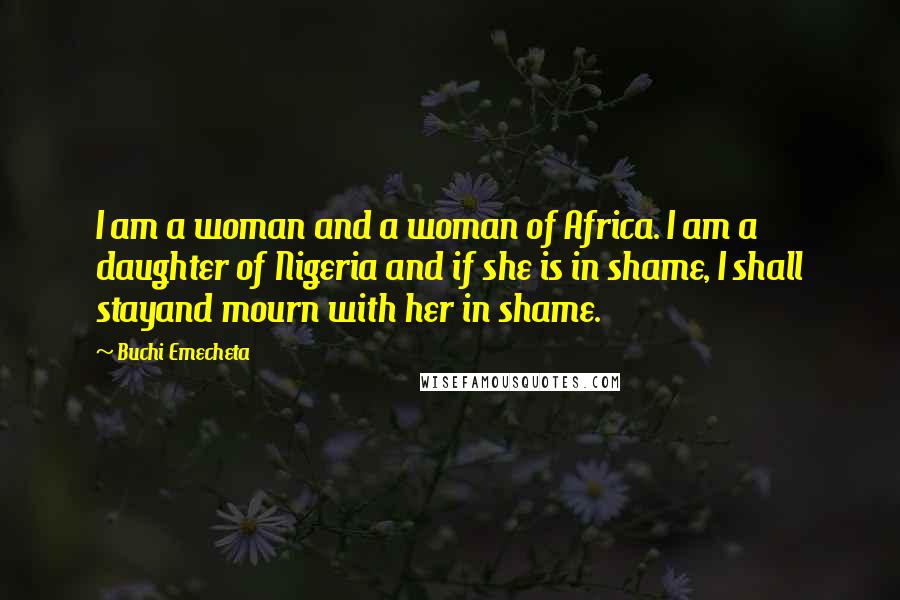 Buchi Emecheta Quotes: I am a woman and a woman of Africa. I am a daughter of Nigeria and if she is in shame, I shall stayand mourn with her in shame.