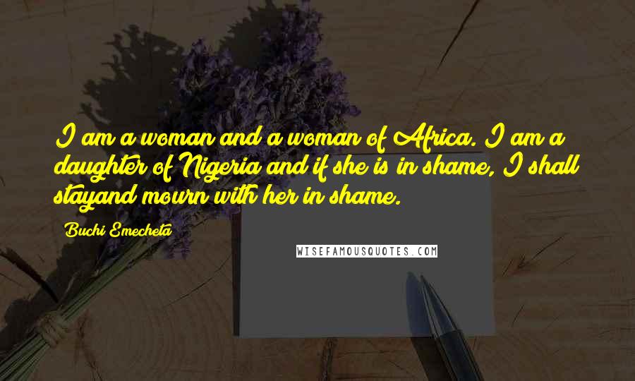 Buchi Emecheta Quotes: I am a woman and a woman of Africa. I am a daughter of Nigeria and if she is in shame, I shall stayand mourn with her in shame.