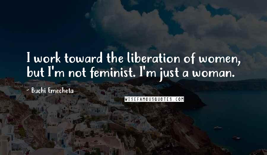 Buchi Emecheta Quotes: I work toward the liberation of women, but I'm not feminist. I'm just a woman.