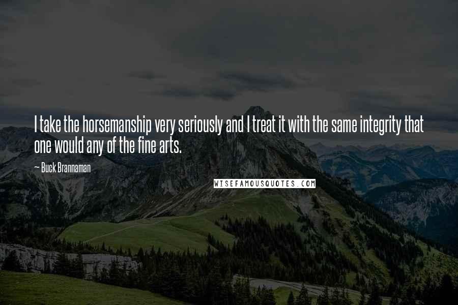 Buck Brannaman Quotes: I take the horsemanship very seriously and I treat it with the same integrity that one would any of the fine arts.