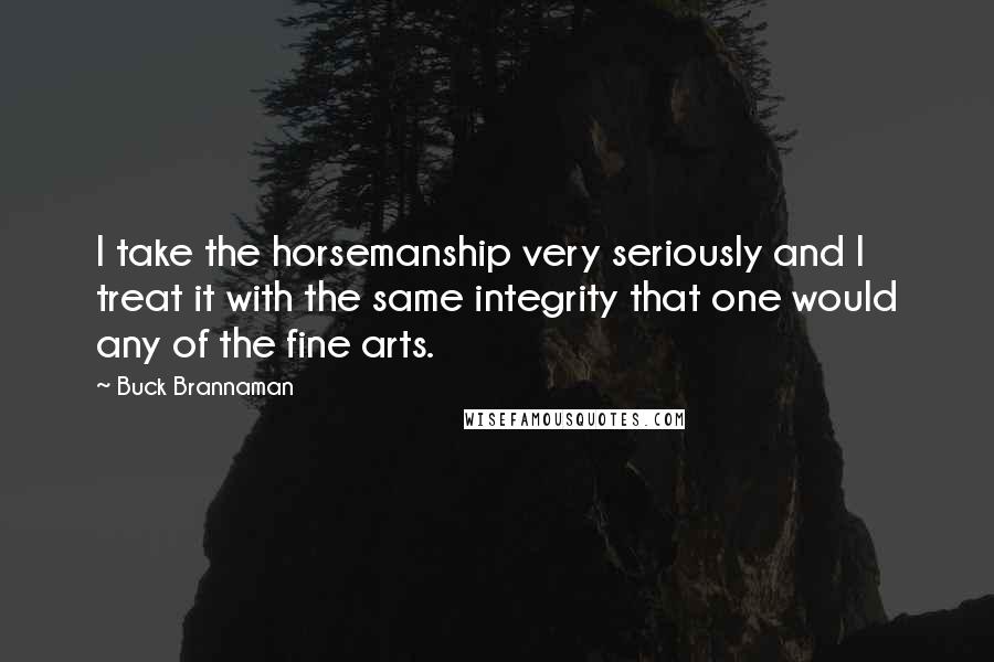 Buck Brannaman Quotes: I take the horsemanship very seriously and I treat it with the same integrity that one would any of the fine arts.