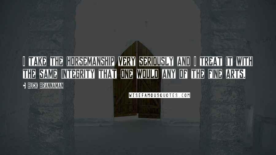 Buck Brannaman Quotes: I take the horsemanship very seriously and I treat it with the same integrity that one would any of the fine arts.