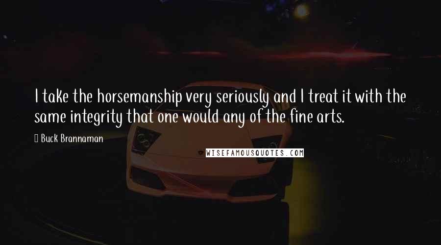 Buck Brannaman Quotes: I take the horsemanship very seriously and I treat it with the same integrity that one would any of the fine arts.