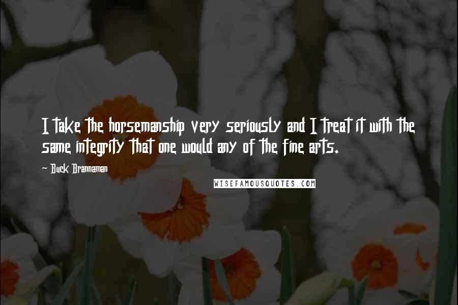 Buck Brannaman Quotes: I take the horsemanship very seriously and I treat it with the same integrity that one would any of the fine arts.