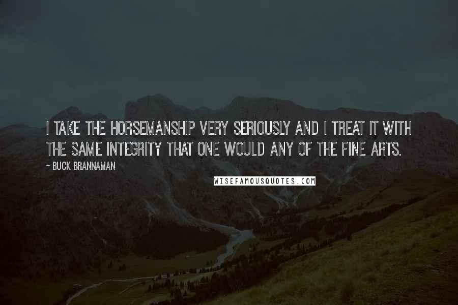 Buck Brannaman Quotes: I take the horsemanship very seriously and I treat it with the same integrity that one would any of the fine arts.