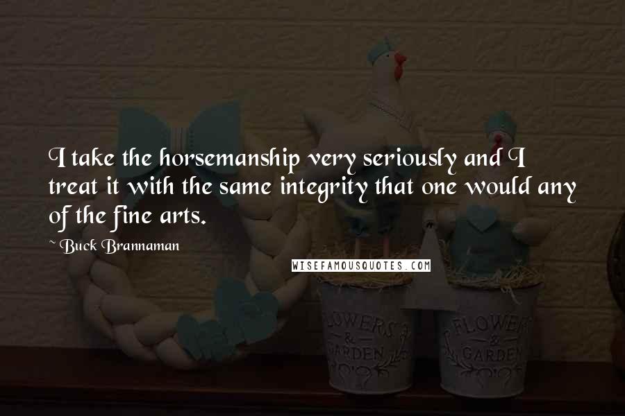 Buck Brannaman Quotes: I take the horsemanship very seriously and I treat it with the same integrity that one would any of the fine arts.