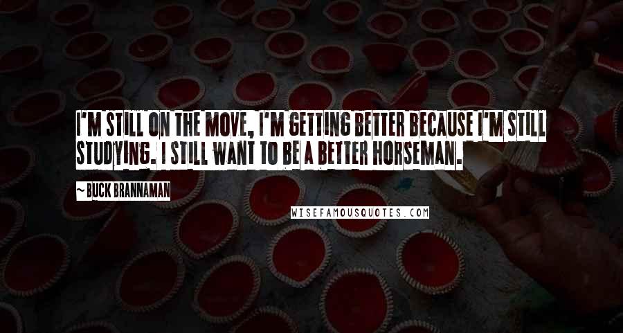 Buck Brannaman Quotes: I'm still on the move, I'm getting better because I'm still studying. I still want to be a better horseman.