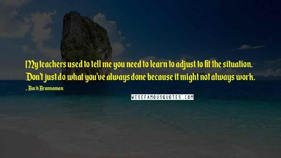 Buck Brannaman Quotes: My teachers used to tell me you need to learn to adjust to fit the situation. Don't just do what you've always done because it might not always work.