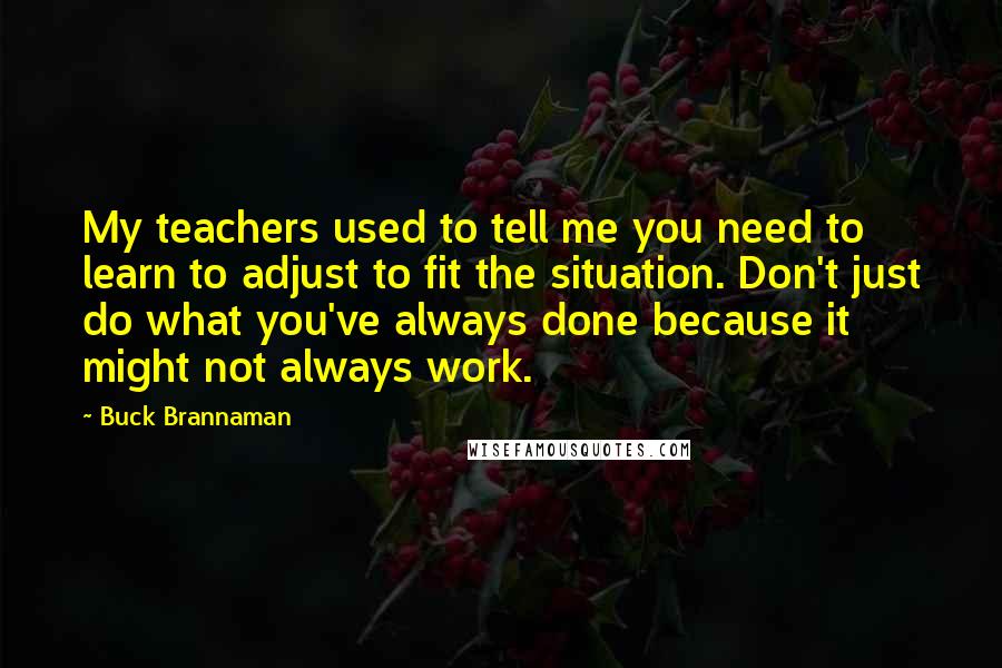 Buck Brannaman Quotes: My teachers used to tell me you need to learn to adjust to fit the situation. Don't just do what you've always done because it might not always work.