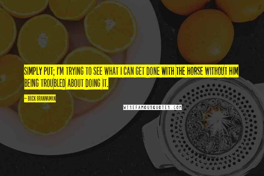 Buck Brannaman Quotes: Simply put; I'm trying to see what I can get done with the horse without him being troubled about doing it.