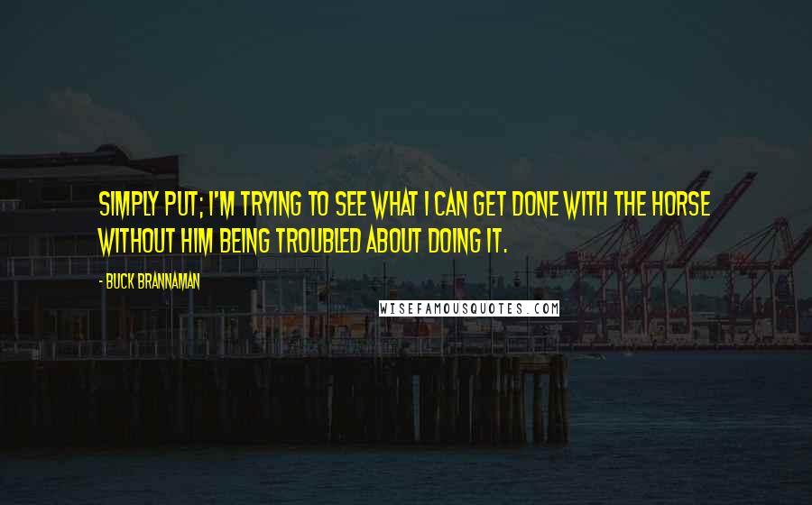 Buck Brannaman Quotes: Simply put; I'm trying to see what I can get done with the horse without him being troubled about doing it.