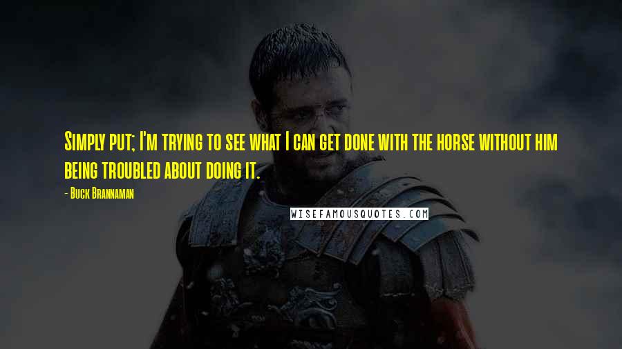 Buck Brannaman Quotes: Simply put; I'm trying to see what I can get done with the horse without him being troubled about doing it.