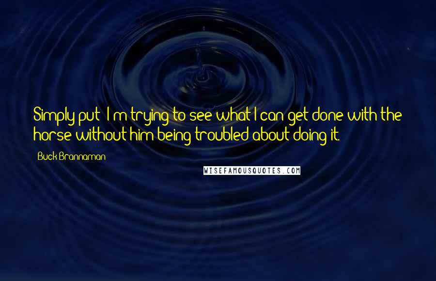 Buck Brannaman Quotes: Simply put; I'm trying to see what I can get done with the horse without him being troubled about doing it.