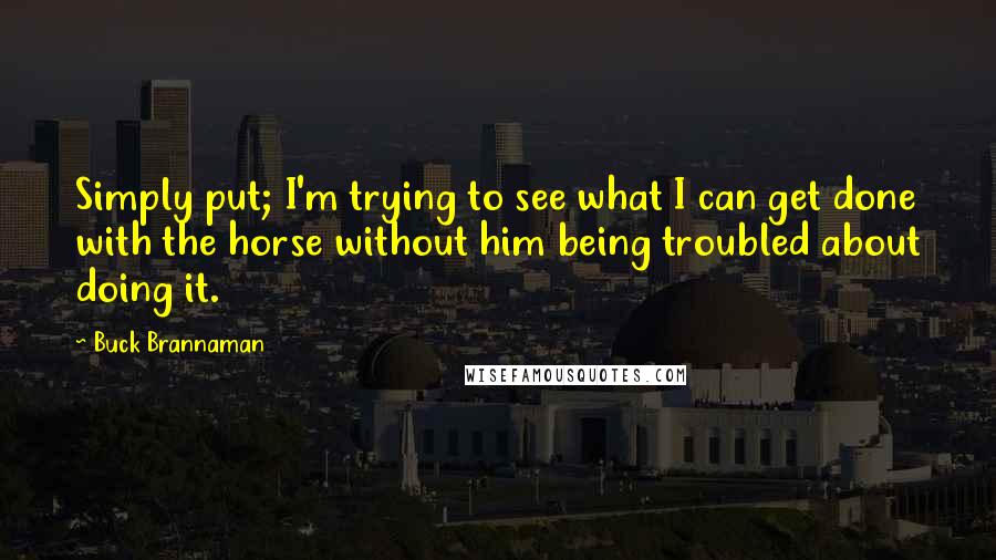 Buck Brannaman Quotes: Simply put; I'm trying to see what I can get done with the horse without him being troubled about doing it.