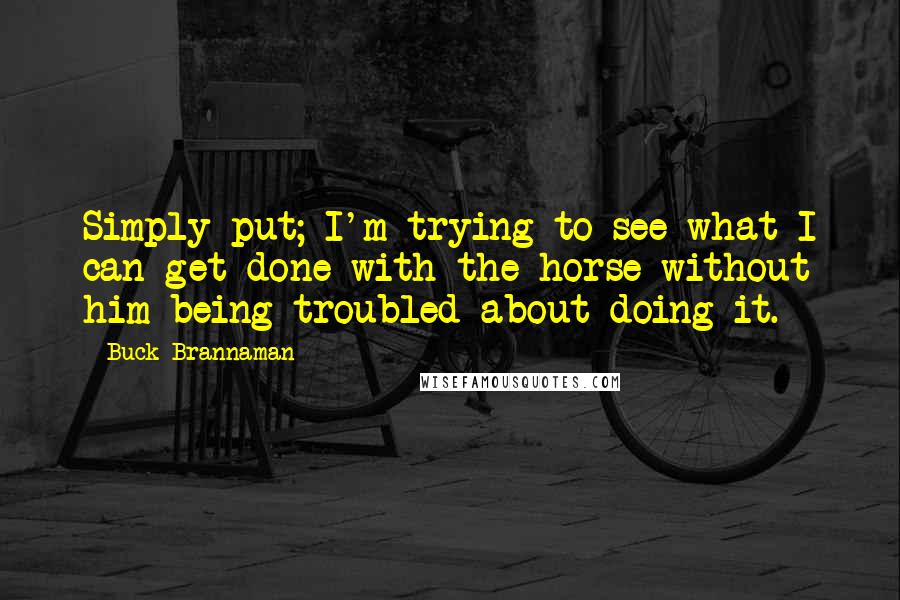 Buck Brannaman Quotes: Simply put; I'm trying to see what I can get done with the horse without him being troubled about doing it.