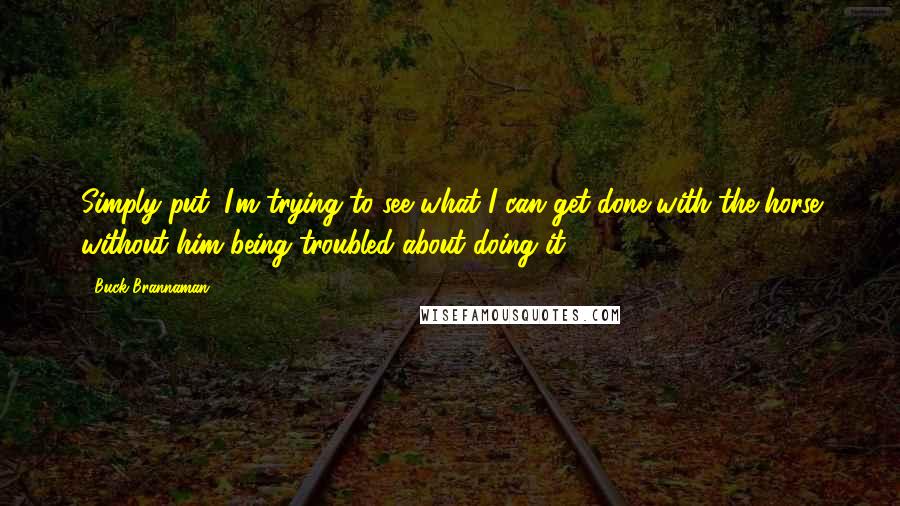 Buck Brannaman Quotes: Simply put; I'm trying to see what I can get done with the horse without him being troubled about doing it.