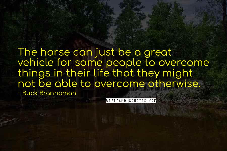 Buck Brannaman Quotes: The horse can just be a great vehicle for some people to overcome things in their life that they might not be able to overcome otherwise.