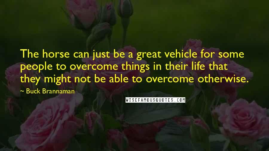 Buck Brannaman Quotes: The horse can just be a great vehicle for some people to overcome things in their life that they might not be able to overcome otherwise.