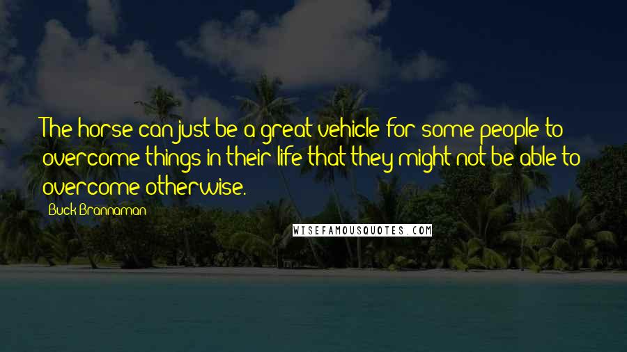 Buck Brannaman Quotes: The horse can just be a great vehicle for some people to overcome things in their life that they might not be able to overcome otherwise.