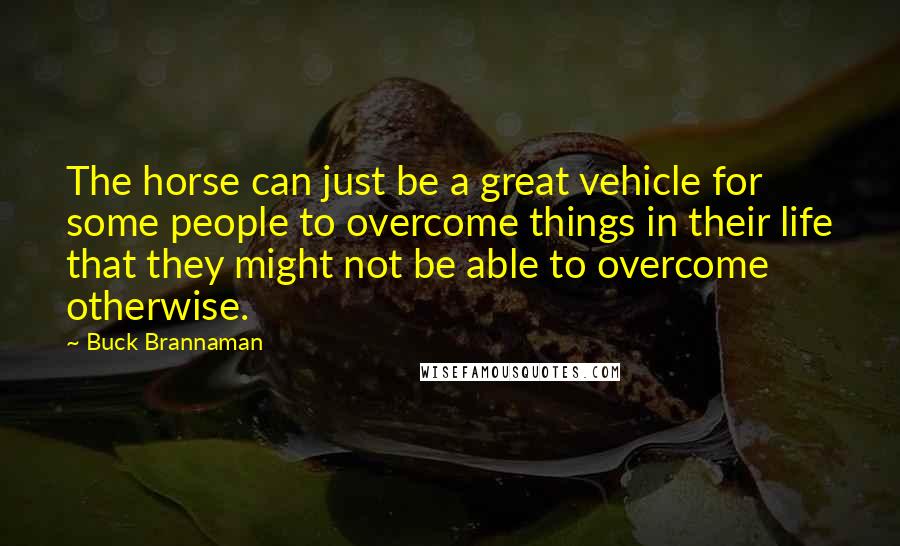 Buck Brannaman Quotes: The horse can just be a great vehicle for some people to overcome things in their life that they might not be able to overcome otherwise.
