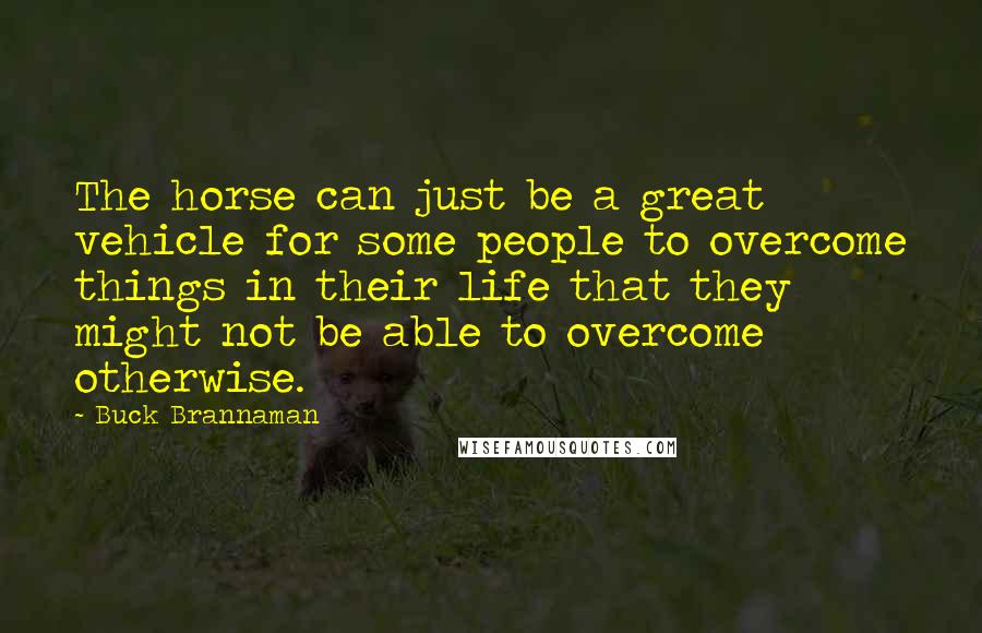 Buck Brannaman Quotes: The horse can just be a great vehicle for some people to overcome things in their life that they might not be able to overcome otherwise.