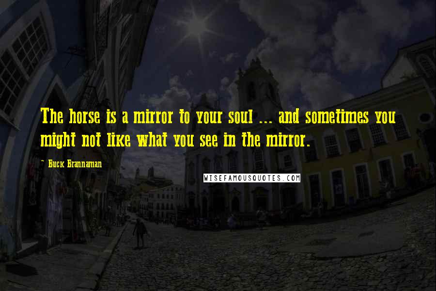 Buck Brannaman Quotes: The horse is a mirror to your soul ... and sometimes you might not like what you see in the mirror.