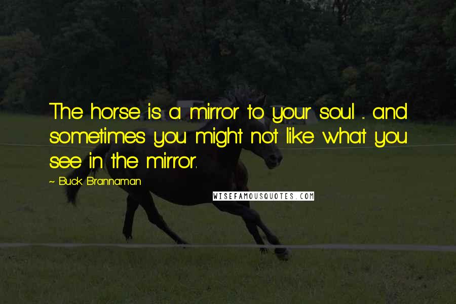 Buck Brannaman Quotes: The horse is a mirror to your soul ... and sometimes you might not like what you see in the mirror.