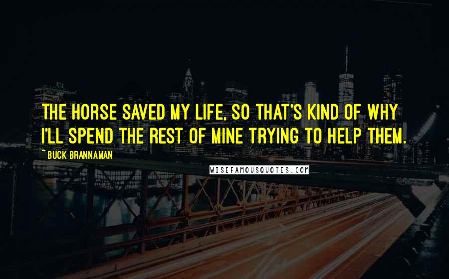 Buck Brannaman Quotes: The horse saved my life, so that's kind of why I'll spend the rest of mine trying to help them.