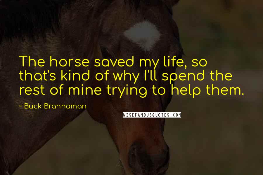 Buck Brannaman Quotes: The horse saved my life, so that's kind of why I'll spend the rest of mine trying to help them.