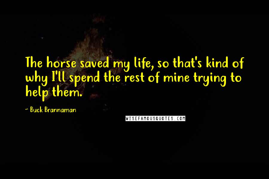 Buck Brannaman Quotes: The horse saved my life, so that's kind of why I'll spend the rest of mine trying to help them.