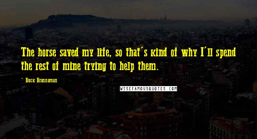 Buck Brannaman Quotes: The horse saved my life, so that's kind of why I'll spend the rest of mine trying to help them.