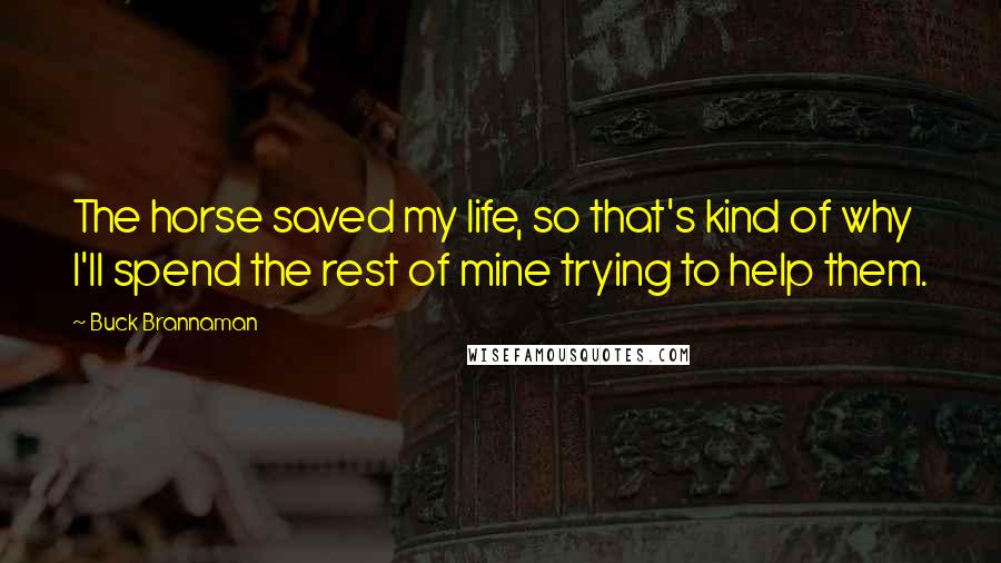 Buck Brannaman Quotes: The horse saved my life, so that's kind of why I'll spend the rest of mine trying to help them.